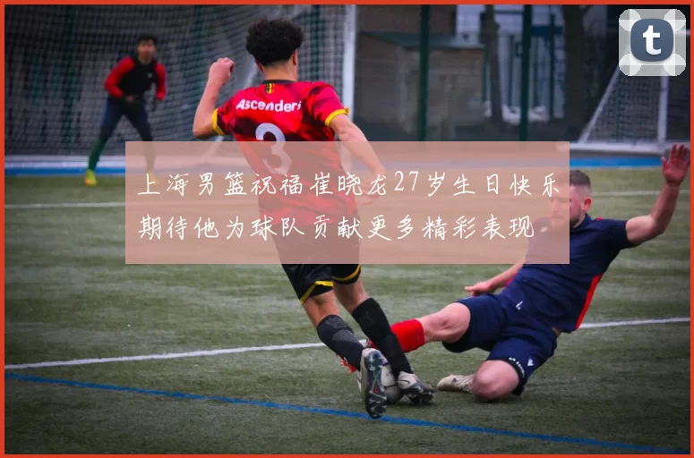 上海男篮祝福崔晓龙27岁生日快乐期待他为球队贡献更多精彩表现