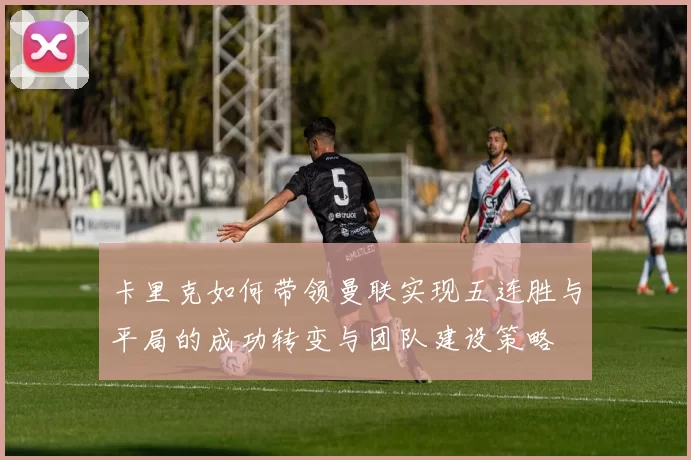 卡里克如何带领曼联实现五连胜与平局的成功转变与团队建设策略