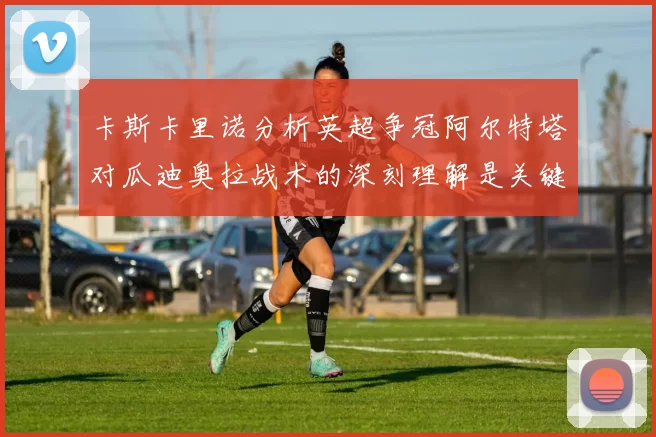 卡斯卡里诺分析英超争冠阿尔特塔对瓜迪奥拉战术的深刻理解是关键