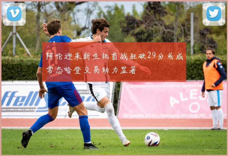 阿伦迎来新生机首战狂砍29分或成常态哈登交易助力显著